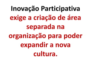 Inovação Participativa
exige a criação de área
separada na
organização para poder
expandir a nova
cultura.
 