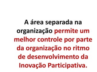A área separada na
organização permite um
melhor controle por parte
da organização no ritmo
de desenvolvimento da
Inovação Participativa.
 