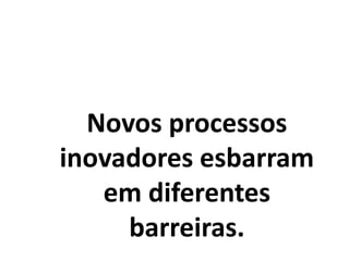 Novos processos
inovadores esbarram
em diferentes
barreiras.
 