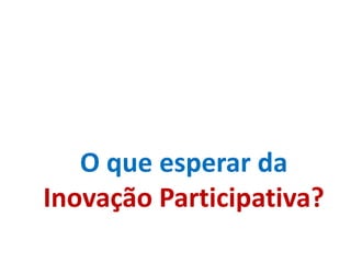 O que esperar da
Inovação Participativa?
 