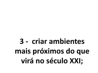 3 - criar ambientes
mais próximos do que
virá no século XXI;
 