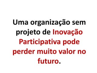 Uma organização sem
projeto de Inovação
Participativa pode
perder muito valor no
futuro.
 