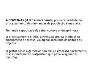 A GOVERNANÇA 3.0 é mais barata, pois a capacidade do
processamento das demandas da população é mais alta.
Tem mais capacidade de saber como e onde aprimorar.
O processamento é feito, através da voz, da escrita e da
colaboração de massa, via digital, incluindo os dados dos
objetos.
O gestor passa a gerenciar não mais o processo diretamente,
mas indiretamente o algoritmo que passa a agilizar as
decisões.
 