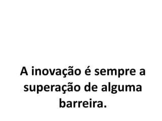 A inovação é sempre a
superação de alguma
barreira.
 
