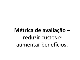 Métrica de avaliação –
reduzir custos e
aumentar benefícios.
 