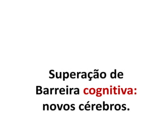 Superação de
Barreira cognitiva:
novos cérebros.
 