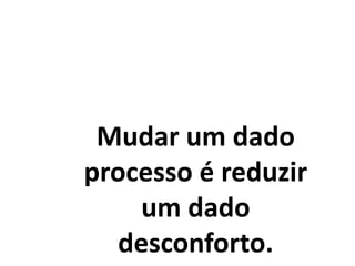Mudar um dado
processo é reduzir
um dado
desconforto.
 
