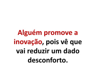 Alguém promove a
inovação, pois vê que
vai reduzir um dado
desconforto.
 