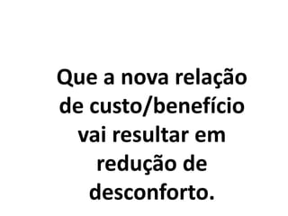 Que a nova relação
de custo/benefício
vai resultar em
redução de
desconforto.
 