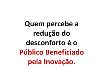 Quem percebe a
redução do
desconforto é o
Público Beneficiado
pela Inovação.
 