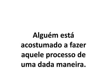 Alguém está
acostumado a fazer
aquele processo de
uma dada maneira.
 