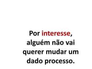 Por interesse,
alguém não vai
querer mudar um
dado processo.
 