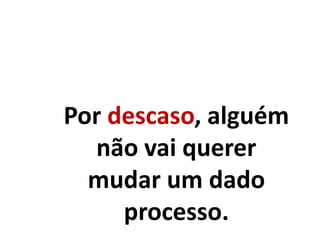 Por descaso, alguém
não vai querer
mudar um dado
processo.
 