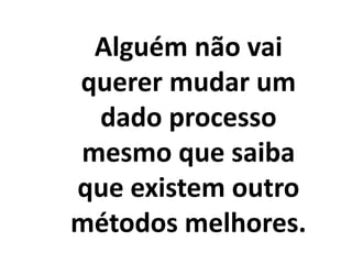Alguém não vai
querer mudar um
dado processo
mesmo que saiba
que existem outro
métodos melhores.
 