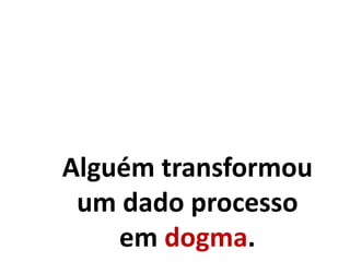 Alguém transformou
um dado processo
em dogma.
 