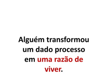 Alguém transformou
um dado processo
em uma razão de
viver.
 