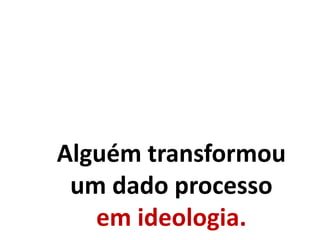 Alguém transformou
um dado processo
em ideologia.
 