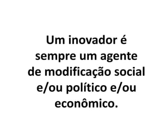 Um inovador é
sempre um agente
de modificação social
e/ou político e/ou
econômico.
 