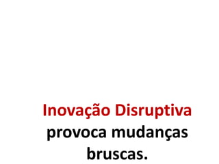 Inovação Disruptiva
provoca mudanças
bruscas.
 