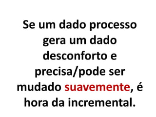 Se um dado processo
gera um dado
desconforto e
precisa/pode ser
mudado suavemente, é
hora da incremental.
 