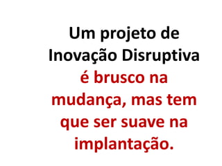 Um projeto de
Inovação Disruptiva
é brusco na
mudança, mas tem
que ser suave na
implantação.
 