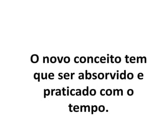 O novo conceito tem
que ser absorvido e
praticado com o
tempo.
 