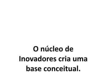 O núcleo de
Inovadores cria uma
base conceitual.
 