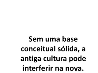 Sem uma base
conceitual sólida, a
antiga cultura pode
interferir na nova.
 