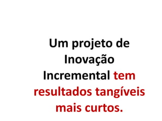 Um projeto de
Inovação
Incremental tem
resultados tangíveis
mais curtos.
 