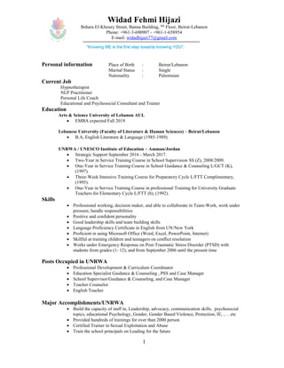 1
Widad Fehmi Hijazi
Bshara El-Khoury Street, Banna Building, 6th
Floor, Beirut-Lebanon
Phone: +961-3-690907 - +961-1-658954
E-mail: widadhijazi77@gmail.com
Personal information Place of Birth : Beirut/Lebanon
Marital Status : Single
Nationality : Palestinian
Current Job
Hypnotherapist
NLP Practitioner
Personal Life Coach
Educational and Psychosocial Consultant and Trainer
Education
Arts & Science University of Lebanon AUL
 EMBA expected Fall 2019
Lebanese University (Faculty of Literature & Human Sciences) – Beirut/Lebanon
 B.A, English Literature & Language (1985-1989).
UNRWA / UNESCO Institute of Education – Amman/Jordan
 Strategic Support September 2016 - March 2017.
 Two-Year in Service Training Course in School Supervision SS (Z), 2008/2009.
 One-Year in Service Training Course in School Guidance & Counseling L/GCT (K),
(1997).
 Three-Week Intensive Training Course for Preparatory Cycle L/FTT Complimentary,
(1995).
 One-Year in Service Training Course in professional Training for University Graduate
Teachers for Elementary Cycle L/FTT (b), (1992).
Skills
 Professional working, decision maker, and able to collaborate in Team-Work, work under
pressure, handle responsibilities
 Positive and confident personality
 Good leadership skills and team building skills
 Language Proficiency Certificate in English from UN/New York
 Proficient in using Microsoft Office (Word, Excel, PowerPoint, Internet)
 Skillful at training children and teenagers on conflict resolution
 Works under Emergency Response on Post-Traumatic Stress Disorder (PTSD) with
students from grades (1- 12), and from September 2006 until the present time
Posts Occupied in UNRWA
 Professional Development & Curriculum Coordinator
 Education Specialist Guidance & Counseling , PSS and Case Manager
 School Supervisor/Guidance & Counseling, and Case Manager
 Teacher Counselor
 English Teacher
Major Accomplishments/UNRWA
 Build the capacity of staff in, Leadership, advocacy, communication skills, psychosocial
topics, educational Psychology, Gender, Gender Based Violence, Protection, IE, , …etc
 Provided hundreds of trainings for over than 2000 person
 Certified Trainer in Sexual Exploitation and Abuse
 Train the school principals on Leading for the future
“Knowing ME is the first step towards knowing YOU”.
 