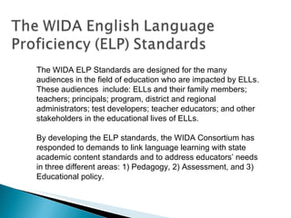 The WIDA ELP Standards are designed for the many audiences in the field of education who are impacted by ELLs. These audiences  include: ELLs and their family members; teachers; principals; program, district and regional administrators; test developers; teacher educators; and other stakeholders in the educational lives of ELLs. By developing the ELP standards, the WIDA Consortium has responded to demands to link language learning with state academic content standards and to address educators’ needs in three different areas: 1) Pedagogy, 2) Assessment, and 3) Educational policy. 