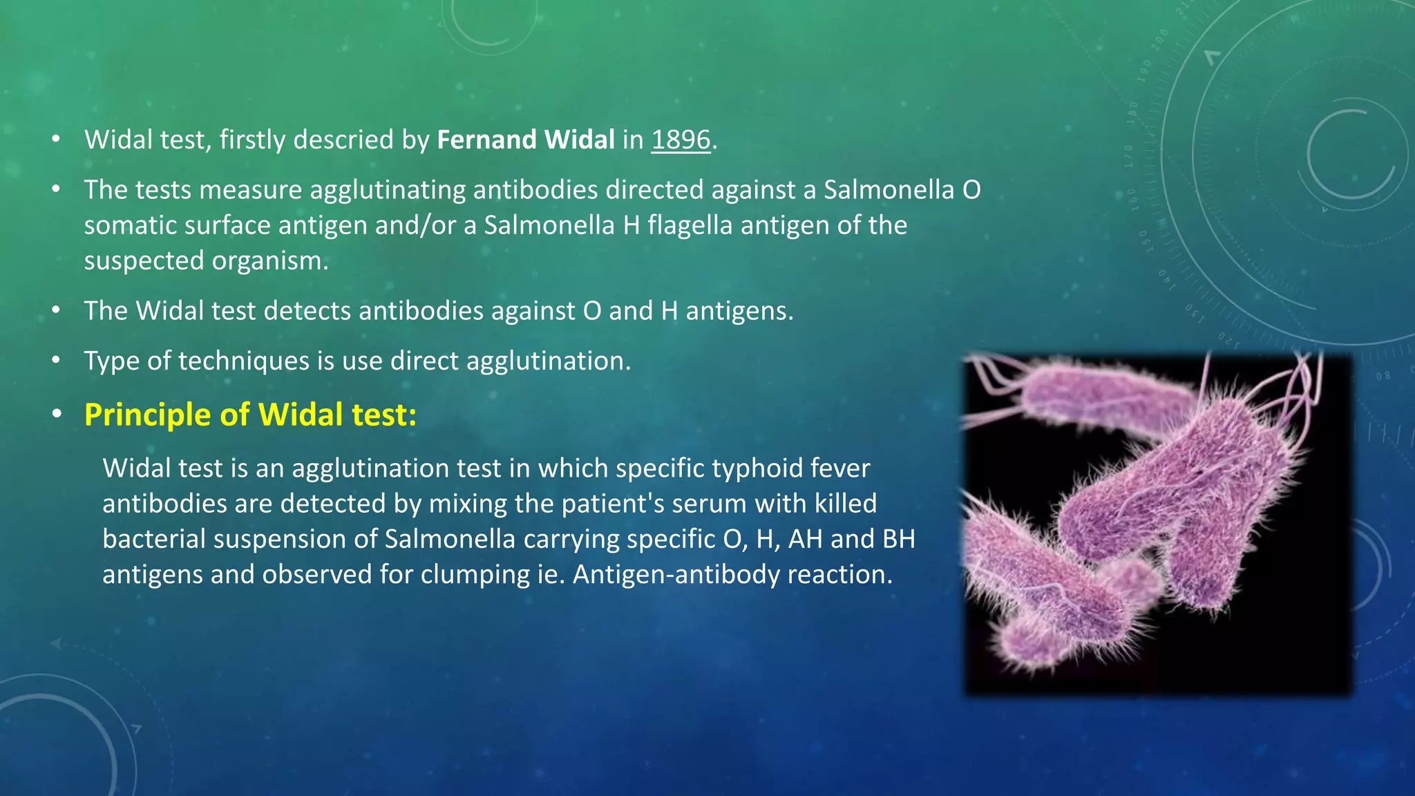• Widal test, firstly descried by Fernand Widal in 1896.
• The tests measure agglutinating antibodies directed against a Salmonella O
somatic surface antigen and/or a Salmonella H flagella antigen of the
suspected organism.
• The Widal test detects antibodies against O and H antigens.
• Type of techniques is use direct agglutination.
• Principle of Widal test:
Widal test is an agglutination test in which specific typhoid fever
antibodies are detected by mixing the patient's serum with killed
bacterial suspension of Salmonella carrying specific O, H, AH and BH
antigens and observed for clumping ie. Antigen-antibody reaction.
 