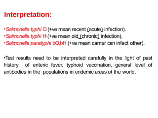 Interpretation:
•Salmonella typhi O (+ve mean recent (acute) infection).
•Salmonella typhi H (+ve mean old (chronic) infection).
•Salmonella paratyphi bO,bH (+ve mean carrier can infect other).
•Test results need to be interpreted carefully in the light of past
history of enteric fever, typhoid vaccination, general level of
antibodies in the populations in endemic areas of the world.
 
