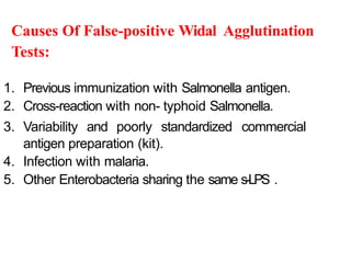Causes Of False-positive Widal Agglutination
Tests:
1. Previous immunization with Salmonella antigen.
2. Cross-reaction with non- typhoid Salmonella.
3. Variability and poorly standardized commercial
antigen preparation (kit).
4. Infection with malaria.
5. Other Enterobacteria sharing the same s-LPS .
 