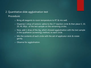 2. Quantitative slide agglutination test
Procedure:
 Bring all reagents to room temperature to RT & mix well.
 Dispense 1 drop of isotonic saline to the 1st reaction circle & then place 5, 10,
20, 40, 80µL of the test sample on the remaining circles.
 Now, add 1 drop of the Ag, which showed agglutination with the test sample
in the qualitative (screening) method, to each circle.
 Mix the contents of each circle with the aid of applicator stick & rotate
gently.
 Observe for agglutination.
 