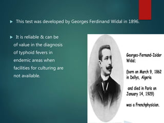  This test was developed by Georges Ferdinand Widal in 1896.
 It is reliable & can be
of value in the diagnosis
of typhoid fevers in
endemic areas when
facilities for culturing are
not available.
 