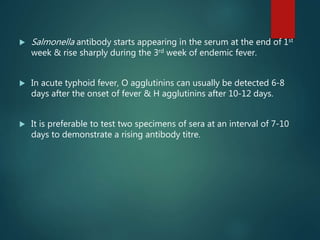  Salmonella antibody starts appearing in the serum at the end of 1st
week & rise sharply during the 3rd week of endemic fever.
 In acute typhoid fever, O agglutinins can usually be detected 6-8
days after the onset of fever & H agglutinins after 10-12 days.
 It is preferable to test two specimens of sera at an interval of 7-10
days to demonstrate a rising antibody titre.
 