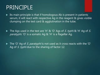 PRINCIPLE
 Its main principle is that if homologous Ab is present in patients
serum, it will react with respective Ag in the reagent & gives visible
clumping on the test card & agglutination in the tube.
 The Ags used in the test are ‘H’ & ‘O’ Ags of S. typhi & ‘H’ Ag of S.
paratyphi. ‘O’ is a somatic Ag & ‘H’ is a flagellar Ag.
 The ‘O’ Ag of S. paratyphi is not used as it cross reacts with the ‘O’
Ag of S. typhi due to the sharing of factor 12.
 