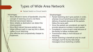 Types of Wide Area Network
 Packet Switch vs Circuit Switch
Advantages:
• More efficient in terms of bandwidth, since the
concept of reserving circuit is not there.
• Minimal transmission latency.
• More reliable as destination can detect the
missing packet.
• More fault tolerant because packets may
follow different path in case any link is down,
Unlike Circuit Switching.
• Cost effective and comparatively cheaper to
implement.
Disadvantages:
• Packet Switching don’t give packets in order,
whereas Circuit Switching provides ordered
delivery of packets because all the packets
follow the same path.
• Since the packets are unordered, we need to
provide sequence numbers to each packet.
• Complexity is more at each node because of
the facility to follow multiple path.
• Transmission delay is more because of
rerouting.
• Packet Switching is beneficial only for small
messages, but for bursty data (large
messages) Circuit Switching is better.
 