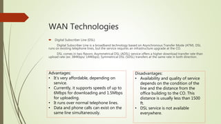 WAN Technologies
 Digital Subscriber Line (DSL)
Digital Subscriber Line is a broadband technology based on Asynchronous Transfer Mode (ATM). DSL
runs on existing telephone lines, but the service requires an infrastructure upgrade at the CO.
DSL comes in two flavors: Asymmetrical DSL (ADSL) service offers a higher download transfer rate than
upload rate (ex: 384Kbps/ 144Kbps). Symmetrical DSL (SDSL) transfers at the same rate in both direction.
Advantages:
• It’s very affordable, depending on
service.
• Currently, it supports speeds of up to
6Mbps for downloading and 1.5Mbps
for uploading.
• It runs over normal telephone lines.
• Data and phone calls can exist on the
same line simultaneously.
Disadvantages:
• Availability and quality of service
depends on the condition of the
line and the distance from the
office building to the CO. This
distance is usually less than 1500
ft.
• DSL service is not available
everywhere.
 
