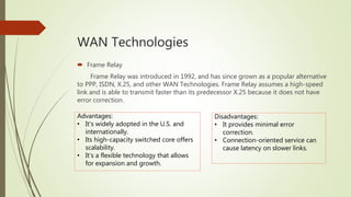 WAN Technologies
 Frame Relay
Frame Relay was introduced in 1992, and has since grown as a popular alternative
to PPP, ISDN, X.25, and other WAN Technologies. Frame Relay assumes a high-speed
link and is able to transmit faster than its predecessor X.25 because it does not have
error correction.
Advantages:
• It’s widely adopted in the U.S. and
internationally.
• Its high-capacity switched core offers
scalability.
• It’s a flexible technology that allows
for expansion and growth.
Disadvantages:
• It provides minimal error
correction.
• Connection-oriented service can
cause latency on slower links.
 