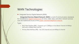 WAN Technologies
 Integrated Service Digital Network (ISDN)
Integrated Services Digital Network (ISDN) is a set of communication standards
for simultaneous digital transmission of voice, video, data, and other network services
over the traditional circuits of the public switched telephone network.
Types:
• Basic Rate Interface (BRI) – Supports up to 128Kbps on two Bearer Channel of 64Kbps
each and a 16Kbps Data Channel.
• Primary Rate Interface (PRI) – has 23 B channel and one 64Kbps D channel.
 
