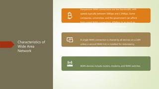 Characteristics of
Wide Area
Network
Inexpensive WAN connections are low bandwidth, with
speeds typically between 56Kbps and 1.5Mbps. Some
companies, universities, and the government can afford
high-speed WAN connections, 45Mbps to as much as
1Gbps, but at a significantly greater expense.
A single WAN connection is shared by all devices on a LAN
unless a second WAN link is installed for redundancy.
WAN devices include routers, modems, and WAN switches.
 
