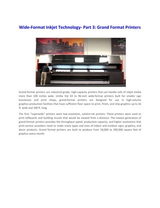 Wide-Format Inkjet Technology- Part 3: Grand Format Printers
Grand-format printers are industrial-grade, high-capacity printers that can handle rolls of inkjet media
more than 100 inches wide. Unlike the 63 to 96-inch wide-format printers built for smaller sign
businesses and print shops, grand-format printers are designed for use in high-volume
graphics-production facilities that have sufficient floor space to print, finish, and ship graphics up to 16
ft. wide and 100 ft. long.
The first “superwide” printers were low-resolution, solvent-ink printers. These printers were used to
print billboards and building murals that would be viewed from a distance. The newest generation of
grand-format printers provides the throughput speed, production capacity, and higher resolutions that
print-service providers need to make many types and sizes of indoor and outdoor signs, graphics, and
decor products. Grand format printers are built to produce from 50,000 to 200,000 square feet of
graphics every month.
 