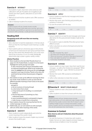 Wide Angle Teacher’s Guide
92
Answers
1 a 2 a 3 b 4 b 5 b
Exercise 6 APPLY
1 Instruct students to read the text messages and choose
the correct answers.
2 Monitor their work, spot-checking and providing any
assistance if necessary.
3 Go over the answers with the class.
Answers
1 A 2 B 3 A 4 B 5 B
Exercise 7 IDENTIFY
1 Instruct students to re-read the text messages and choose
alternatives for the autocorrected mistakes made by the
software.
2 Put students in pairs to identify if the other person had a
different answer.
3 Call on volunteers to come to the board and write the
correct answers.
Answers
1 “No, idiot”should be“No, I don’t.”
2 “Get week soon!”should be“Get well soon!”
3 “What a bit tomorrow?”should be“What about tomorrow?”
4 “River wide tables”should be“river with tables.”
5 “So fat away”should be“so far away.”
Exercise 8 EXPAND
1 Instruct students to stay in pairs. Have them read the text
messages—as well as the introductory paragraph,“When
Texting Goes Wrong!”—again. Tell them to answer the
questions.
2 Monitor their work. Offer assistance and feedback if
necessary.
3 Call on a few volunteers to share their answers.
Answers
1 c 2 a 3 b 4 c 5 b
t Exercise 9 WHAT’S YOUR ANGLE?
1 Instruct students to start a discussion with the same
partner.
2 Call on students to share their answers with the class.
Answers
Students’answers will vary. Sample answers include:
I type really quickly so I’m not careful and make mistakes texting
all the time. But usually it corrects them OK. If it doesn’t correct
a spelling mistake or puts in a wrong word instead, I usually
correct it myself—but if it’s not serious, and I’m texting a friend
who will still understand, then I don’t bother.
Grammar in Context
Must, have to, and can’t: Deductions about the present
GO ONLINE
1 Go over the Grammar in Context box with students.
Explain that we can make a logical conclusion based on
what we know or believe is true. For example:
Exercise 4 INTERACT
1 Put students in pairs. Have them write sentences with
collocations with get. If students are struggling to get
started, give them specific collocations to use in their
sentences.
2 Walk around and monitor students work. Offer assistance
as needed.
3 Call on individual students for answers.
Answers
Students’answers will vary. Sample answers include:
It takes me 30 minutes to get ready every morning. I get a train
from Brooklyn around 8:00 a.m. I got lost on my way home from
the doctor’s office yesterday. I usually get home around 6:00 p.m.
Reading Skill
Recognizing words with more than one meaning
GO ONLINE
1 Ask a volunteer to read the explanations in the box aloud.
Point out that the most frequent word meaning is usually
listed first.
2 Have students pull out a dictionary app on their phones
or hand out one dictionary for each group and have them
look up a few words they already know, such as the noun
drive (a trip or journey in a car; an innate, biologically
determined urge to attain a goal or satisfy a need).
Extra Practice
1 Direct students to the text titled“Rosetta Stone”on
page 22 in the Student Book, or project it on the board.
Highlight the words passage and realize.
In 1822, Frenchman Jean-François Champollion made
an important breakthrough. While he was studying the
stone, he realized that the writing was the same passage,
repeated in each type of writing. Thanks to the stone, the
world had the key to three thousand years of Egyptian
history!
2 Ask students to look up the different meanings for these
two words. Invite students to come up and write the
different possible meanings of each word on the board.
For example:
passage (n)
a. the act or process of moving through
b. a short extract from a book
c. a long narrow part of a building, or a covered path
realize (v)
a. become fully aware of (something) as a fact;
understand clearly
b. cause (something desired or anticipated) to happen
c. make (money or a profit) from a transaction
3 Have students choose the meaning that best fits the
context (passage, b; realize, a).
4 Additionally, you can ask students to write examples
with one of the other meanings of the words.
Exercise 5 IDENTIFY
1 Direct students to work independently and circle the
correct meaning of the words in bold.
2 Select students to give the answers. Explain any incorrect
answers that students give.
4511148_WA_TG3.indb 92 5/10/19 12:23 PM
© Copyright Oxford University Press
 
