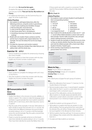 Level 3 Unit 7 93
if those words start with a vowel or a consonant. Finally,
read the Pronunciation Skill box aloud to help clarify
the rules.
e CD 2, Track 14
Extra Practice
1 Put students in pairs and give Student A and Student B
their corresponding handout.
Handout A Handout B
1. not at all 1. next please
2. must be 2. report back
3. get on 3. looked back
4. the first three 4. hand that to me
5. we stopped for lunch 5. get paid
2 Have students first silently decide on their own if /t/ and
/d/ sound will be elided and place a check mark next to
that example. Teacher walks around the class and spot
checks making necessary corrections.
3 Student A reads the examples to Student B one at a time,
so they can decide whether they hear the sound or not
and mark the elided example with a check mark. When
Student A finishes, Student goes.
4 At the end they swap handouts to check if their
pronunciation was correct.
Answers
Handout A
1 /t/ is pronounced
2 /t/ is not pronounced
3 /t/ is pronounced
4 /t/ is not pronounced
5 /d/ is not pronounced
Handout B
1 /t/ is not pronounced
2 /t/ is not pronounced
3 /d/ is not pronounced
4 /t/ is not pronounced
5 /t/ is pronounced
More to Say…
Focus: Practice elision in collocations
Grouping Strategy: Groups of 3–4 students
Activity Time: 30 minutes
Ready,
Get a blank piece of paper for each group of students.
Set…
1 Write the collocations from Lesson 7.1, Exercise 2 in the
Student Book on the board.
2 Remind students about how, in natural speech, speakers
often elide the final /t/ sound in a word when the next
word begins with a consonant sound.
3 Say each of the collocations, one by one, pausing to
allow students to chorally repeat and identify which
collocations contain elisions and which contain a fully
pronounced /t/ (or in American English /d/) sound.
Go!
1 Divide the students up into groups of 3 or 4.
2 Tell students to imagine that they are workers in a big
office building. They are going home from work when
the elevator they are riding in breaks down and they will
be stuck together in the elevator for three minutes.
3 Tell the students that they will have 10 minutes to write a
short dialogue that contains all of the collocations from
Exercise 2.
4 Circulate and help students as necessary.
Ali is not in class. He must be late again.
To express the opposite idea we use can’t.
I just saw your mother. That can’t be her. My mother is in
France.
2 For additional information, see the Grammar focus on
page 165 of the Student Book.
Extra Practice
1 Ask students to add logical deductions after the
following sentences, using the words in parentheses:
1. I haven’t eaten anything since breakfast. (hungry)
2. Pete has three jobs. (much free time)
3. Listen to the fire engines! (there be / fire)
4. I don’t know where Tom is. (his bedroom)
5. Something is burning in the kitchen. (my husband /
cooking)
2 Model with one student. Read a sentence and the
partner has to respond with a logical deduction. For
example: Tom won the lottery! He must be very happy
about it!
3 Circulate the classroom and monitor students’
exchanges, noting any mistakes they make that you can
address later with the whole class.
Exercise 10 APPLY
1 Instruct students to complete the sentences by choosing
the correct modals.
3 Ask some students to share their answers with the class.
Explain any incorrect answers students give.
Answers
1 can’t
2 must
3 have to
4 must
5 must
Exercise 11 EXPAND
1 Direct student to complete the dialogue with can’t, must,
or has/have to.
2 Ask a few students to share their answers with the class.
Explain any incorrect answers they give.
Answers
1 must / has to
2 can’t
3 must / has to
4 must / have to
e Pronunciation Skill
Elision
GO ONLINE
1 Explain that elision is the omission of sounds, syllables, or
words in speech. This is done to make the language easier
and faster. A good example that most students would be
familiar with is I don’t know, which often becomes I dunno
in speech.
2 Play the audio of the examples in the box. Tell students to
listen closely to words that end with /d/ or /t/ sounds. Ask
if they notice the difference between the pronunciation
of words ending in /d/ or /t/ sounds in the first example
versus the second example. Play the audio a second time
to focus their attention.
3 Project or write the example sentences on the board.
Have them identify the words ending in /d/ or /t/ sounds.
Then have them identify the words that follow them. Ask
4511148_WA_TG3.indb 93 5/10/19 12:23 PM
© Copyright Oxford University Press
 