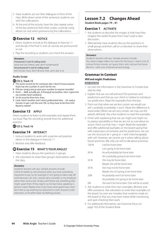 Wide Angle Teacher’s Guide
94
Lesson 7.2 Changes Ahead
Student Book pages 79 – 81
Exercise 1 ACTIVATE
1 Ask students to describe the images. Is that how they
imagine the world 50 years from now? Lead a class
discussion.
2 Alternatively, have students discuss the questions in
small groups and then call on a volunteer to share their
observations.
Answers
Students’answers will vary. Sample answers include:
Yes, these images reflect my vision for the future. I watch a lot of
science fiction movies, so I guess that’s why I picture the future
like this—with a lot of advanced technology.
Grammar in Context
Will and might: Predictions
GO ONLINE
1 Go over the information in the Grammar in Context box
step by step.
2 Explain that we use will and won’t for promises and
predictions and that we use I think or I believe to introduce
our predictions. Read the examples from the box.
3 Point out that when we are less certain we would use
will + probably or probably + won’t. (Note the difference in
word order.) When we are very certain, we may use the
adverb definitely. Ask a few students to read the examples.
4 Finish with explaining that we use might and might not
to express possibility or that we are not so sure about an
action. Point out that may = might. Read the examples
and offer additional examples on the board saying that
with expressions of certainty and for predictions, we can
use the structure be + going to + verb interchangeably
with will. However, we cannot use it when talking about
future promises. We only use will to talk about promises.
100 % I will be home later.
			 I am going to be home later.
90 % He will probably be home later.
			 He is probably going to be home later.
50 % She may be home later.
			 Maybe she will be home later.
50 % She may not be home later.
			 Maybe she isn’t going to be home later.
20% He probably won’t be home later.
			 He probably isn’t going to be home later.
0% She won’t be home later. (She will be at work)
5 Ask students to write their own examples. Monitor and
offer assistance. Ask volunteers to write their examples on
the board. Go over any mistakes that students made on
the board or that you may have noted while monitoring
and spot-checking their work.
6 For additional information, see Grammar focus on
page 165 of the Student Book.
5 Have students act out their dialogues in front of the
class. Write down some of the sentences students use
with the collocations.
6 At the end of the activity, have the class repeat some
of the key sentences from their scripts, correctly using
elision (or not) when pronouncing the collocations.
e Exercise 12 NOTICE
1 Direct students to look at the dialogue in Exercise 11
and decide if the final /t/ and /d/ sounds are pronounced
or not.
2 Play the recording so students can check the answers.
Answers
Pronounced /t/ and /d/ ending sound
send, text (or), friend, wait, don’t (understand)
Not pronounced /t/ and /d/ ending sound
text (must), must, don’t (know), that, can’t, last, it, at
Audio Script
e CD 2, Track 15
A This tex(t) must(t) be for someone else. I don(’t) know anyone
tha(t) has this number. It can(’t) be for me.
B Did you send a text or give your number to anyone recently?
A Hmm …Well, actually yes. A friend of my brother, John. I gave him
my number las(t) weekend.
B So i(t) must be from him, then.
A Look. Here’s another one! I don’t understand why… oh, wait a
minute. It says J a(t) the end. OK, so they have to be from him.
Mystery solved!
Exercise 13 APPLY
Direct students to listen to the examples and repeat them
out loud. Play the recording several times for additional
practice.
e CD 2, Track 16
Exercise 14 INTERACT
1 Instruct student to work with a partner and practice
elision in the dialogue in Exercise 11.
2 Monitor and offer feedback.
t Exercise 15 WHAT’S YOUR ANGLE?
1 Have students discuss the questions in groups.
2 Ask volunteers to share their group’s observations with
the class.
Answers
Students’answers will vary. Sample answers include:
I think it’s better to call someone when you have something
important to say. So, for example, if I am going to take a day off
work because I am sick, I would call a coworker or my employer
rather than send a text. I’d also call if there was something that
might upset them if they read it, so, for bad news, speaking in
person is best. Maybe even if you have some good news, too! I
don’t like to say anything too personal in a text. Anyone could
read texts, so I’d rather keep my feelings private.
4511148_WA_TG3.indb 94 5/10/19 12:23 PM
© Copyright Oxford University Press
 