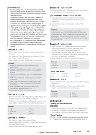 Level 3 Unit 7 95
Exercise 5 VOCABULARY
Direct students’attention to the questionnaire and ask them
to complete it with their own answers.
t Exercise 6 WHAT’S YOUR ANGLE?
1 Put students in pairs and have them compare their
answers. Do partners agree? Have them discuss their
differences.
2 Ask individual students to share the results of their
discussion.
Answers
Students’answers will vary. Sample answers include:
I guess we share similar views on some things. We both want
to go on vacation in space, and we think it’ll be cheap and easy
to take a space vacation. We also agree that health care will
definitely be better, so people will probably live longer. I might
easily live to be 100!
Exercise 7 VOCABULARY
1 Direct students to complete the exercise, encouraging
them to guess if they are unsure. Then have them
compare and discuss answers with a partner.
2 Check answers and then clarify the vocabulary, using
synonyms and antonyms as useful. Point out that for sure
and doubt are antonyms (opposites).
3 Select volunteers to share the answers with the class.
Answers
1 doubt
2 evidence
3 as far as
4 accurate
5 for certain
6 confident
Oxford 3000 words
accurate for certain confident
doubt evidence as far as
Exercise 8 BUILD
1 Direct students use the words from Exercise 7 to complete
the exercise.
2 Call on students to share the answers with the class.
Explain any incorrect answers students give.
Answers
1 evidence
2 confident
3 as far as
4 doubt
5 accurate
6 for certain
Writing Skill
Checking your work: Punctuation
GO ONLINE
1 Have students read the Writing Skill box independently.
2 Ask the class to give you a few examples of punctuation
symbols.Write them on the board as students call them out.
Extra Practice
1 Play a version of tic tac toe (zeros and crosses) as a class.
Prepare nine sentences with one punctuation error in
Extra Practice
1 For this activity, find a set of images on the Internet
that lend themselves to the following questions: What
might happen next? What will probably happen? What will
definitely happen?
2 Show one picture at a time and instruct students to
make a sentence about these pictures using might,
probably, or definitely in the future form. You can have
them write it or keep the activity oral depending on
what you feel the class needs. Alternatively, have copies
of the image at the top of page with empty space for
writing below it. Pass the different images out, one to
each pair or trio of students, and have them write three
sentences to answer the questions. Then rotate the
pictures. Have students read what their classmates wrote
underneath the new picture and then have them add
their own sentences. Rotate the pictures again.
3 For each image ask 2–3 students to share their answers.
Encourage students to have fun with it and make
outrageous predictions. Correct their use of modals as
needed.
Exercise 2 APPLY
1 Direct students to work independently and complete the
exercise.
2 Ask student to check their answer with a partner first to
see if there are any differences.
3 Select students to share their answers with the class.
Answers
1 We will use holograms to attend meetings without
leaving home.
2 People will go to the moon and Mars on their vacation.
3 We will live in 3D-printed houses and use 3D-printed
furniture.
4 Everyone will eat 3D-printed food they can download in
minutes.
5 Medical pods will help to provide very accurate health
information.
6 There will be giant skyscrapers the size of entire cities.
7 People will live in huge underground buildings up to
25 levels deep.
8 Huge underwater cities will be built in the oceans.
9 Personal flying drones will replace cars.
10Most people will live to be over 100 years old.
Exercise 3 EXPAND
1 Direct students to work independently and complete the
sentences with will, won’t, might, or might not.
2 Write the answers on the board. Go over the answers as a
class. Explain any incorrect answers that students give.
Answers
1 won’t
2 will
3 might not
4 will
5 will
6 won’t
7 will
8 might
Exercise 4 INTERACT
1 Put students in pairs to discuss their ideas.
2 Model the examples and instruct them to pay attention to
the use of will and might.
3 Select students to share the answers with the class.
4511148_WA_TG3.indb 95 5/10/19 12:23 PM
© Copyright Oxford University Press
 