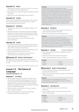 Level 3 Unit 7 97
Answers
Students’answers will vary. Sample answers include:
The British Empire spread the language around the world. Today
English is still the official language in countries like India and
Singapore. Since the middle of the 20th century, the dominance
of the United States has helped to maintain the importance of
the language. A lot of music and movies are in English, and it
is the main language of the Internet. English is also the main
language for advertising, business, politics, the media, science,
medicine, and the academic world. The world needs a common
language, and English is a rich, flexible language with fairly
simple grammar—for all these reasons, it has become the
world’s lingua franca.
Exercise 2 INTERACT
1 Put students in groups. Instruct students to discuss the
given questions and share their ideas.
2 Call on a few students to share the group’s ideas.
Answers
Students’answers will vary. Sample answers include:
English is very popular here. Not everyone speaks English, but
most people can understand it a little. Movies in English are
popular, and we have lots of shows on TV in English. English is
very useful if you want to get a job, of course. I think it will help
me because I want to work in my uncle’s import/export business,
and I will need to speak and write in English.
Exercise 3 EXPAND OXFORD REFERENCE
1 Have students read the text and complete the exercise
independently.
2 Ask them to check their answers with a partner.
3 Call on individual students to give the answers.
Answers
1 Italian
2 French
3 Arabic
4 Dutch
5 German
6 Chinese
t Exercise 4 WHAT’S YOUR ANGLE?
1 Ask the whole class if they use any loanwords in their
language and what they are.
2 Make a list on the board and see what the most frequently
used loanwords are.
Answers
Students’answers will vary. Sample answers include:
Yes. Sometimes we say super in Spanish to mean very. We also
use the word closet here in Chile.
Exercise 5 VOCABULARY
1 Instruct students to match the words with their
definitions.
2 Call on students to give answers. Explain any incorrect
answers students give.
Answers
1 generation
2 accent
3 billion
4 translation
5 global
6 pronunciation
7 adopt
Exercise 15 WRITE
1 Tell students to use their notes from Exercise 13 to write a
list of questions for their questionnaire.
2 Remind them to use will and might and to follow the list of
instructions.
3 Monitor their work. Offer feedback and assistance.
Exercise 16 ASSESS
Have students exchange their questionnaires with a partner
and use the checklist to ensure their partner has all the
necessary elements in their writing.
Exercise 17 IMPROVE
1 Ask students to give each other feedback, relying on the
checklist.
2 Monitor and make sure students are giving meaningful
feedback and not just saying,“Everything’s great.”Explain
that this is an important step in the writing process where
they can help their classmate improve.
3 Tell students to write a second draft based on their
partners’feedback.
Exercise 18 SHARE
1 Put students in groups of four and tell students that they
will complete three of their classmates’surveys to find out
about their own attitude towards future.
2 Call on a few volunteers to share their observations. Ask if
they were surprised by the results or not?
3 Additionally, you can hold a class vote on the most
interesting questions students have heard.
t Exercise 19 WHAT’S YOUR ANGLE?
Tell students to post their questionnaires online and ask
their English-speaking friends to complete it and report back
to class.
Lesson 7.3 The Future of
Language
Student Book pages 82 – 83
Exercise 1 ACTIVATE
1 Direct students to look at the title of the lesson. Give an
introduction by explaining that language is alive and it
changes through time from the Old English a thousand
years ago that sounded more Germanic to the Modern
English we use today that evolved by adopting vocabulary
from many different languages.
2 Tell them to look at the questions. Put them in pairs to
discuss. Monitor and listen.
3 Call on a few volunteers to report back about their
conclusions and share the reasons why.
4511148_WA_TG3.indb 97 5/10/19 12:23 PM
© Copyright Oxford University Press
 