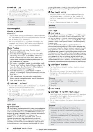 Wide Angle Teacher’s Guide
98
as a second language…and all the other countries where people use
English. There are now about 60“Englishes”in the world.
e Exercise 8 APPLY
1 Instruct students to read the summaries and then play
the recording again so students can hear the second
part of the presentation. Ask students to choose the best
summary.
2 Call on a few volunteers to share their answer.
Answers
Summary A
Audio Script
e CD 2, Track 18
So, will English kill other languages? Well, there are 6,000 languages
in the world today, and experts say about half will disappear over
the next 100 years. So it is possible that over the next few centuries,
we could end up with only one language - probably English, but it
might be Chinese or even Spanish or Arabic—the fastest-growing
language today.
However, there is another option: I suggest we create a new
language that combines the world’s most common languages, and
is much easier to learn. The idea isn’t as crazy as you might think. All
languages borrow from one another, and many common English
words are actually loanwords. For example, umbrella and pizza come
from Italian, and coffee and sofa from Arabic. Creating one language
from many languages will mean all languages are equally important,
and it will avoid the need for translation. What an amazing idea!
People from countries all over the world will understand each other,
and there will be less chance of political misunderstandings and war.
I think world governments should start planning this new language.
e Exercise 9 EXPAND
1 Play the whole presentation and have students answer
the questions.
2 Tell students to compare their answers with a partner;
then call on individual students to share their answers
with the class.
Answers
1 more than 1.5 billion
2 accent, grammar, and
vocabulary
3 about 60
4 Arabic
5 coffee and sofa
e CD 2, Track 19
t Exercise 10 WHAT’S YOUR ANGLE?
1 Have students start a group discussion with the questions
provided. Ask them to share their answers with their
group and note any differences.
2 Call on students to share their group’s observations with
the class.
Answers
Students’answers will vary. Sample answers include:
1 Some words or ideas (especially jokes )are not always
translatable because the cultural values cannot always be
translated.
2 It is hard for me to understand people who mumble when
they speak. So even if we speak the same language, I can’t
understand them.
3 I think a single global language is a great idea. That would
lower the chances of serious misunderstandings and open up
people to one another. Trade and travel would definitely be
easier.
Exercise 6 USE
1 Instruct students to complete the cloze exercise with the
vocabulary words from Exercise 5.
2 Call on students to read their answers. Explain any
incorrect answers students give.
Answers
1 accent, pronunciation
2 adopted
3 billion
4 global
5 translations
6 generations
Listening Skill
Listening for main ideas
GO ONLINE
1 Direct students to read the information in the box. Explain
that main idea is the most important information from the
text we are reading or listening to.
2 Ask a few volunteers to try to give the main idea of the
paragraph they have just read. (When listening for main
ideas, it’s important to focus on the general topic.)
Extra Practice
1 Put students in pairs and assign them the roles of
Student A and Student B.
2 Instruct Student A to go back to page 19 and read the
article“Déjà Vu”out loud. Student B has to listen and
decide what the main idea of the text is. (Main idea:
Déjà vu is the feeling that something is familiar to you,
but you know it can’t be true.)
3 Tell Student B to go back to page 22 and read the article
“Rosetta Stone”out loud. Student A listens and gives the
main idea. (Main idea: The discovery of Rosetta Stone
helped scientist translate hieroglyphs.)
4 Instruct the listeners to pay attention to what their
partners are reading and write down what they think the
main idea is.
5 Circle the classroom and spot-check students’work.
Assess whether they are being too specific or if they are
close to the general idea.
e Exercise 7 IDENTIFY
1 Read the directions aloud to set the context. Give students
a minute to read the possible main ideas.
2 Play the recording. Have students listen for and check the
two main ideas.
3 Take a class poll to see how many people selected each
main idea. Confirm the correct answers.
Answers
B and D
Audio Script
e CD 2, Track 17
Did you know that there are more than 1.5 billion English speakers in
the world today? That’s a pretty large number. But what is the future
of the world’s first“global”language? Will English become the only
language we speak, or will it lose its place to another language such
as Chinese? Both those predictions are really worrying.
Well, first, let me say there is no one English. British, American,
Canadian, Australian, and New Zealand English are all a little
different - there are not just differences in accent, but grammar and
vocabulary, too. Also, think of countries like India and South Africa,
where there are many local languages so some people use English
4511148_WA_TG3.indb 98 5/10/19 12:23 PM
© Copyright Oxford University Press
 
